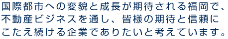 国際都市への変貌と成長が期待される福岡で、不動産ビジネスを通し、皆様の期待と信頼にこたえ続ける企業でありたいと考えています。